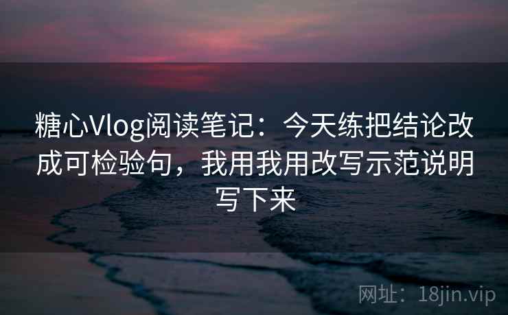 糖心Vlog阅读笔记:今天练把结论改成可检验句,我用我用改写示范说明写下来