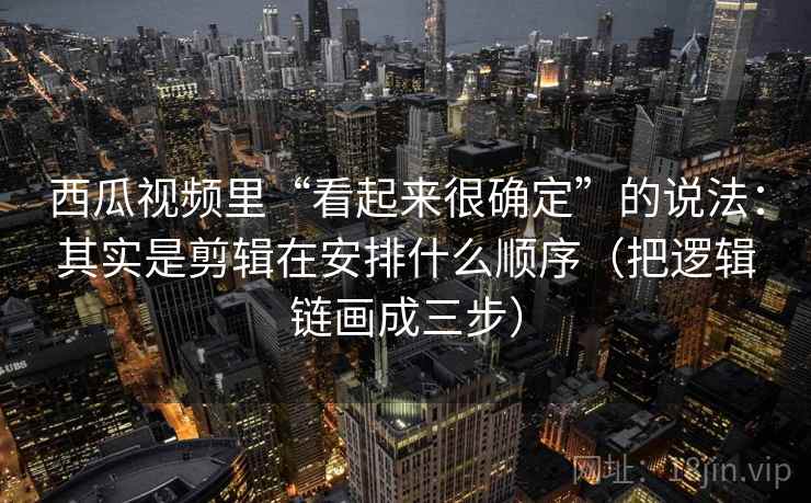西瓜视频里“看起来很确定”的说法：其实是剪辑在安排什么顺序（把逻辑链画成三步）