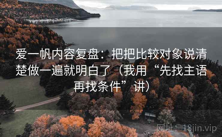 爱一帆内容复盘：把把比较对象说清楚做一遍就明白了（我用“先找主语再找条件”讲）
